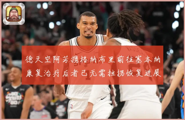 德天空阿芳携格纳布里前往塞本纳康复治疗后者已无需拄拐恢复进展战术观察-深度解析