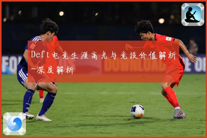 Deft电竞生涯高光与竞技价值解析-深度解析