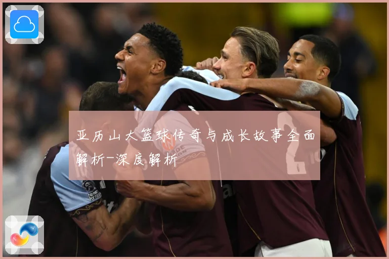 亚历山大篮球传奇与成长故事全面解析-深度解析